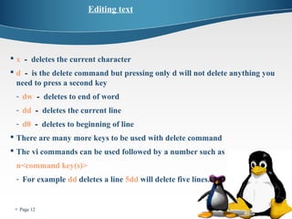  Page 12 
Editing text 
 x - deletes the current character 
 d - is the delete command but pressing only d will not delete anything you 
need to press a second key 
- dw - deletes to end of word 
- dd - deletes the current line 
- d0 - deletes to beginning of line 
 There are many more keys to be used with delete command 
 The vi commands can be used followed by a number such as 
n<command key(s)> 
- For example dd deletes a line 5dd will delete five lines. 
 