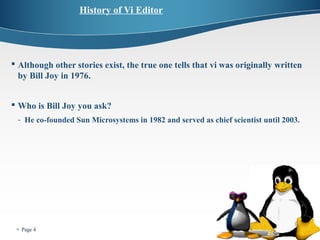  Page 4 
History of Vi Editor 
 Although other stories exist, the true one tells that vi was originally written 
by Bill Joy in 1976. 
 Who is Bill Joy you ask? 
- He co-founded Sun Microsystems in 1982 and served as chief scientist until 2003. 
 