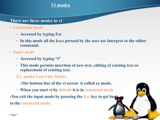  Page 7 
Vi modes 
 There are three modes in vi 
- Command mode 
- Accessed by typing Esc 
- In this mode all the keys pressed by the user are interpret to the editor 
command. 
- Input mode 
- Accessed by typing “i” 
- This mode permits insertion of new text, editing of existing text or 
replacement of existing text. 
Ex mode( Last Line Mode) 
-The bottom line of the vi screen is called ex mode. 
- When you start vi by default it is in command mode 
-You exit the input mode by pressing the Esc key to get back 
to the command mode. 
 