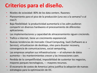 Criterios para el diseño.
• Niveles de ociosidad: 80% de los data centers. Razones:
• Planeamiento para el pico de la producción (una vez a la semana? o al
   mes?)
• Baja flexibilidad: la productividad aumentaría si los adm pudieran
   compartir en diversos hardwares el procesamiento de diferentes
   aplicaciones.
• Las implementaciones y capacidad de almacenamiento siguen creciendo.
• Trafico x internet, tiene un crecimiento exponencial.
• Nuevas tendencias de mercado: Cloud Computing, SaaS (Software as a
   Service), virtualizacion de desktops, sites para disaster recovery,
   convergencia de comunicaciones, social computing,
• Las empresas amplian sus infraestructuras --- el volumen de datos
   aumenta--- los mantenimientos crecen y las innovaciones caen.
• Perdida de la competitividad, imposibilidad de sustentar los negocios,
   mayores parques tecnologicos, --- mayores recursos.
• El escenario de costos de America Latina justifica la adopcion de nuevas
10 estrategias para la optimización de DC.
 