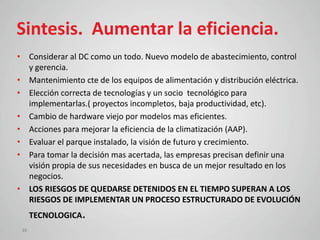Sintesis. Aumentar la eficiencia.
• Considerar al DC como un todo. Nuevo modelo de abastecimiento, control
  y gerencia.
• Mantenimiento cte de los equipos de alimentación y distribución eléctrica.
• Elección correcta de tecnologías y un socio tecnológico para
  implementarlas.( proyectos incompletos, baja productividad, etc).
• Cambio de hardware viejo por modelos mas eficientes.
• Acciones para mejorar la eficiencia de la climatización (AAP).
• Evaluar el parque instalado, la visión de futuro y crecimiento.
• Para tomar la decisión mas acertada, las empresas precisan definir una
  visión propia de sus necesidades en busca de un mejor resultado en los
  negocios.
• LOS RIESGOS DE QUEDARSE DETENIDOS EN EL TIEMPO SUPERAN A LOS
  RIESGOS DE IMPLEMENTAR UN PROCESO ESTRUCTURADO DE EVOLUCIÓN
      TECNOLOGICA.
 39
 