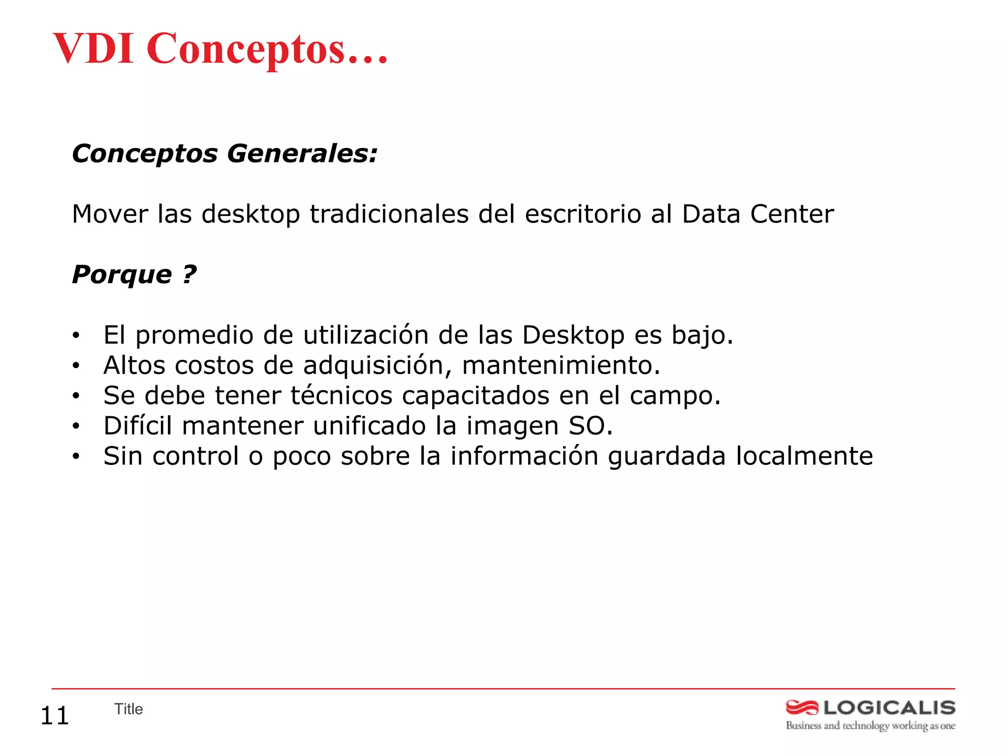 VDI Conceptos…

     Conceptos Generales:

     Mover las desktop tradicionales del escritorio al Data Center

     Porque ?

     •   El promedio de utilización de las Desktop es bajo.
     •   Altos costos de adquisición, mantenimiento.
     •   Se debe tener técnicos capacitados en el campo.
     •   Difícil mantener unificado la imagen SO.
     •   Sin control o poco sobre la información guardada localmente




11       Title
 