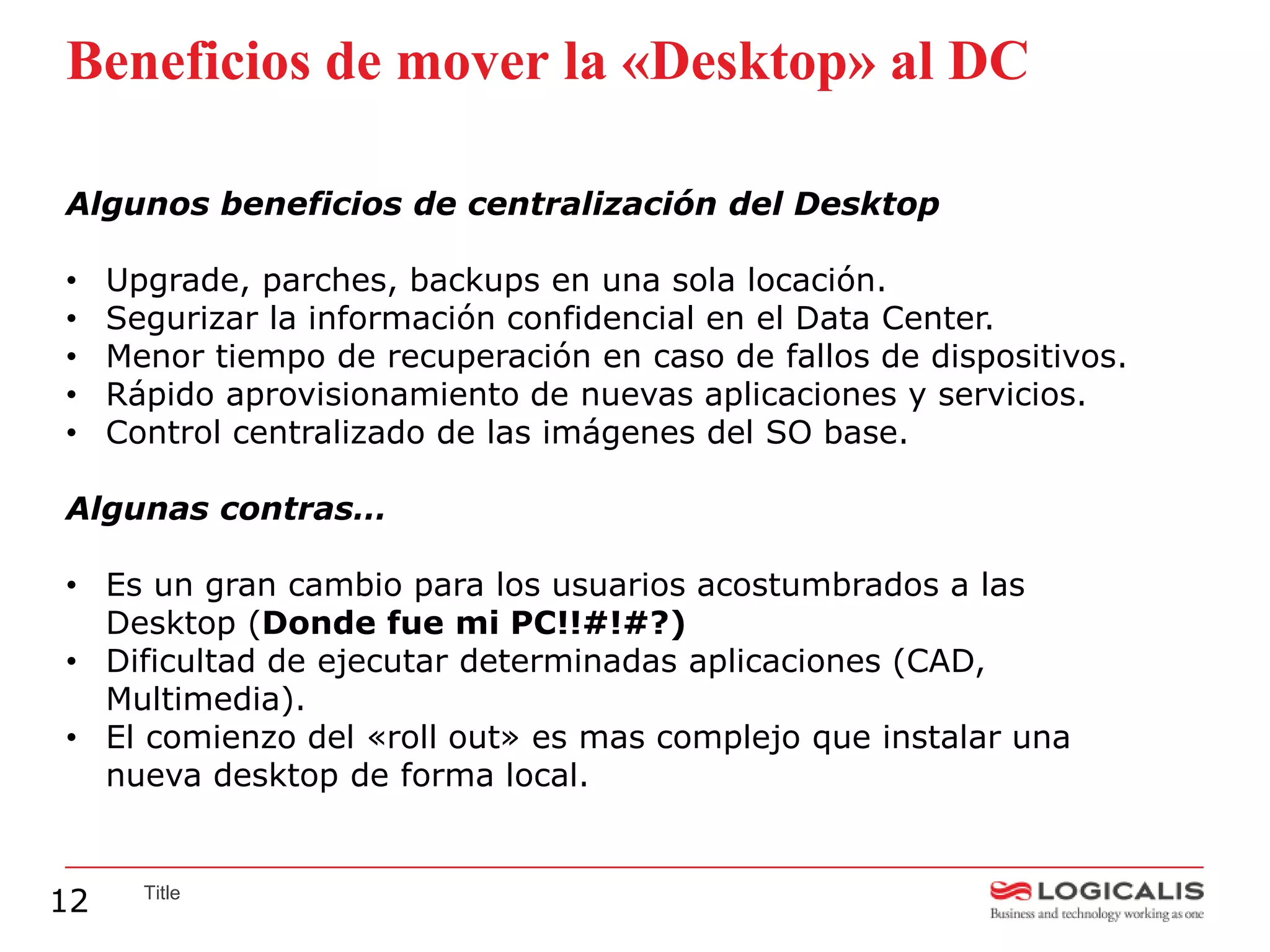 Beneficios de mover la «Desktop» al DC

Algunos beneficios de centralización del Desktop

•    Upgrade, parches, backups en una sola locación.
•    Segurizar la información confidencial en el Data Center.
•    Menor tiempo de recuperación en caso de fallos de dispositivos.
•    Rápido aprovisionamiento de nuevas aplicaciones y servicios.
•    Control centralizado de las imágenes del SO base.

Algunas contras…

• Es un gran cambio para los usuarios acostumbrados a las
  Desktop (Donde fue mi PC!!#!#?)
• Dificultad de ejecutar determinadas aplicaciones (CAD,
  Multimedia).
• El comienzo del «roll out» es mas complejo que instalar una
  nueva desktop de forma local.


12     Title
 