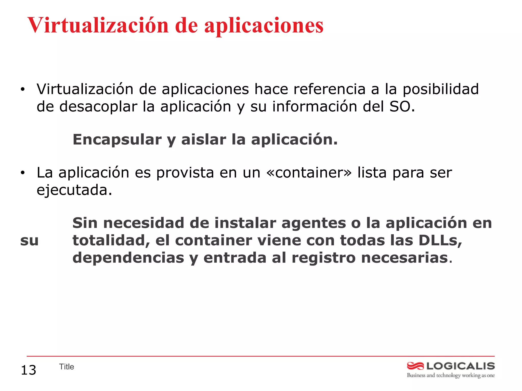 Virtualización de aplicaciones

• Virtualización de aplicaciones hace referencia a la posibilidad
  de desacoplar la aplicación y su información del SO.

         Encapsular y aislar la aplicación.

• La aplicación es provista en un «container» lista para ser
  ejecutada.

         Sin necesidad de instalar agentes o la aplicación en
su       totalidad, el container viene con todas las DLLs,
         dependencias y entrada al registro necesarias.




13   Title
 