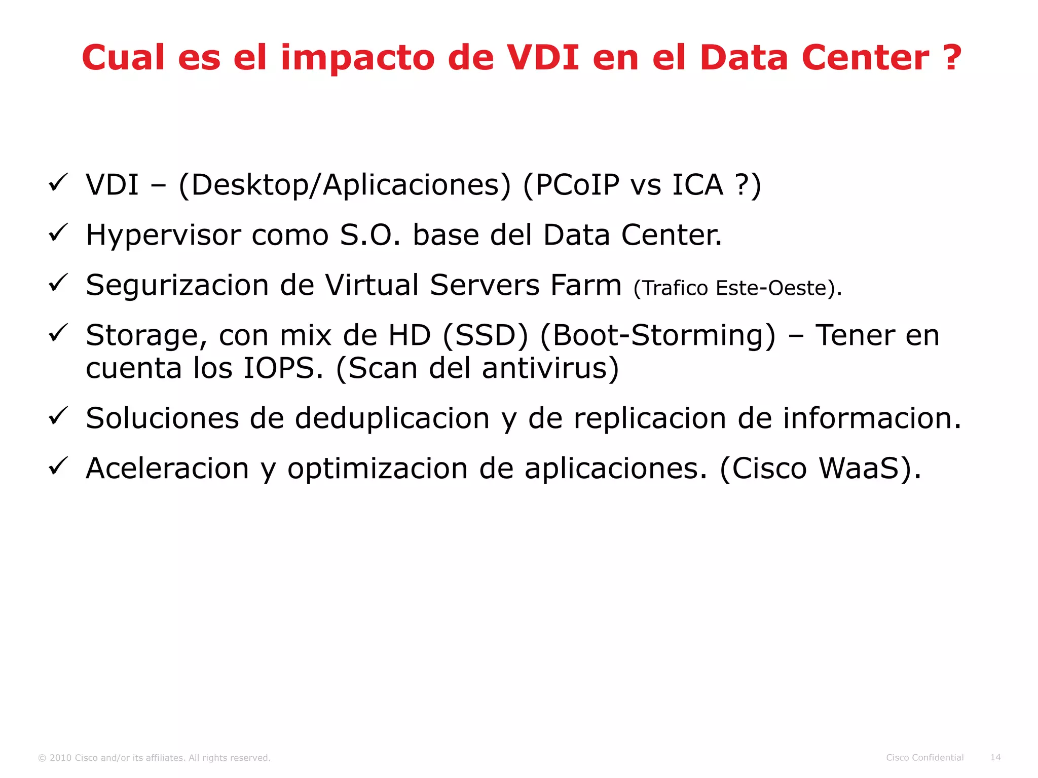 Cual es el impacto de VDI en el Data Center ?


   VDI – (Desktop/Aplicaciones) (PCoIP vs ICA ?)
   Hypervisor como S.O. base del Data Center.
   Segurizacion de Virtual Servers Farm                   (Trafico Este-Oeste).

   Storage, con mix de HD (SSD) (Boot-Storming) – Tener en
    cuenta los IOPS. (Scan del antivirus)
   Soluciones de deduplicacion y de replicacion de informacion.
   Aceleracion y optimizacion de aplicaciones. (Cisco WaaS).




© 2010 Cisco and/or its affiliates. All rights reserved.                           Cisco Confidential   14
 