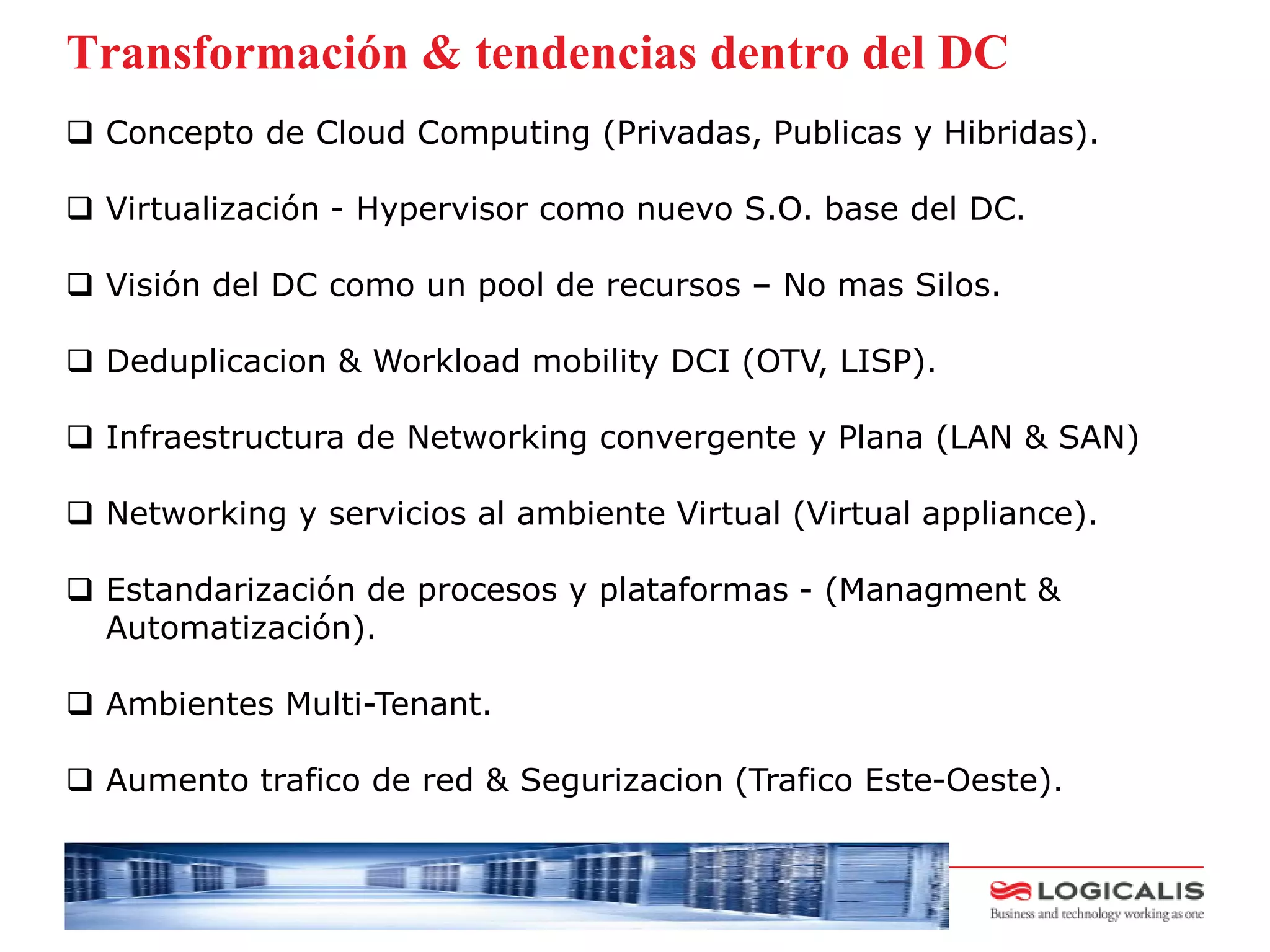 Transformación & tendencias dentro del DC
 Concepto de Cloud Computing (Privadas, Publicas y Hibridas).

 Virtualización - Hypervisor como nuevo S.O. base del DC.

 Visión del DC como un pool de recursos – No mas Silos.

 Deduplicacion & Workload mobility DCI (OTV, LISP).

 Infraestructura de Networking convergente y Plana (LAN & SAN)

 Networking y servicios al ambiente Virtual (Virtual appliance).

 Estandarización de procesos y plataformas - (Managment &
  Automatización).

 Ambientes Multi-Tenant.

 Aumento trafico de red & Segurizacion (Trafico Este-Oeste).


    Title
 