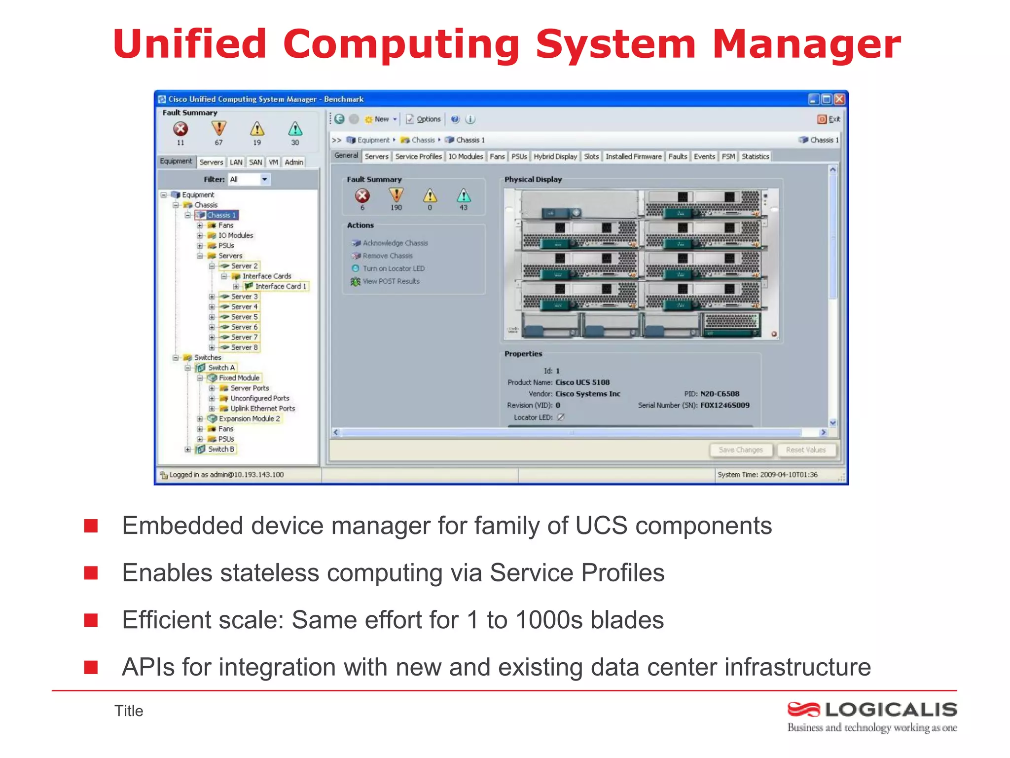 Unified Computing System Manager




 Embedded device manager for family of UCS components

 Enables stateless computing via Service Profiles

 Efficient scale: Same effort for 1 to 1000s blades

 APIs for integration with new and existing data center infrastructure
  Title
 