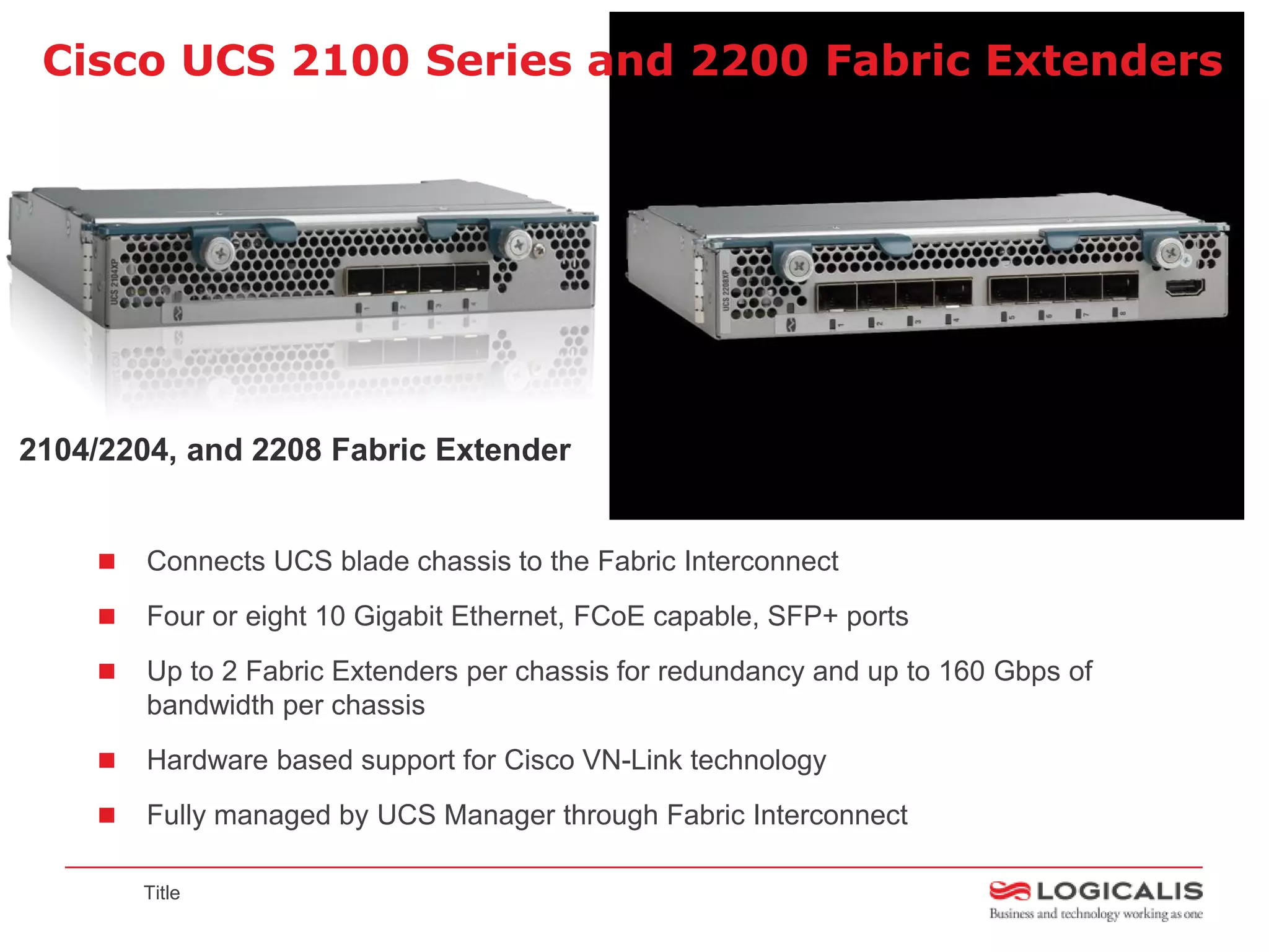 Cisco UCS 2100 Series and 2200 Fabric Extenders




2104/2204, and 2208 Fabric Extender


       Connects UCS blade chassis to the Fabric Interconnect
       Four or eight 10 Gigabit Ethernet, FCoE capable, SFP+ ports
       Up to 2 Fabric Extenders per chassis for redundancy and up to 160 Gbps of
        bandwidth per chassis
       Hardware based support for Cisco VN-Link technology
       Fully managed by UCS Manager through Fabric Interconnect

        Title
 