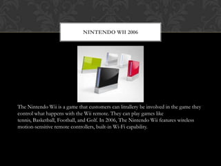 NINTENDO WII 2006




The Nintendo Wii is a game that customers can litrallery be involved in the game they
control what happens with the Wii remote. They can play games like
tennis, Basketball, Football, and Golf. In 2006, The Nintendo Wii features wireless
motion-sensitive remote controllers, built-in Wi-Fi capability.
 