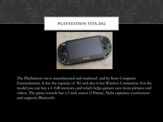 PLAYSTATION VITA 2012




The PlayStation vita is manufactured and marketed and by Sony Computer
Entertainment. It has the capacity of 3G and also it has Wireless Connection. For the
model you can buy a 4 GB memory card which helps gamers save more pictures and
videos. The game console has a 5 inch screen (130mm), Multi captaincy touchscreen
and supports Bluetooth.
 