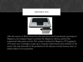 ODYSSEY 1972




After the success of Baer’s brown box the team that created it produced a prototype to
Magnavox, the company began to produce the Magnavox odyssey, and the first
commercial video-game console. The system is marketed in Magnavox TV begging in
1972 and it uses 6 cartridges to play up to 12 games which feature dots and lines of the
screen. The only downside of the production is the odysseys novelty, because man y tv
dealers failed to see its potential.
 