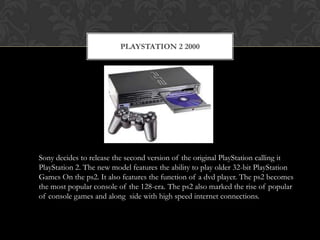 PLAYSTATION 2 2000




Sony decides to release the second version of the original PlayStation calling it
PlayStation 2. The new model features the ability to play older 32-bit PlayStation
Games On the ps2. It also features the function of a dvd player. The ps2 becomes
the most popular console of the 128-era. The ps2 also marked the rise of popular
of console games and along side with high speed internet connections.
 