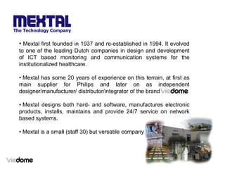 • Mextal first founded in 1937 and re-established in 1994. It evolved
to one of the leading Dutch companies in design and development
of ICT based monitoring and communication systems for the
institutionalized healthcare.

• Mextal has some 20 years of experience on this terrain, at first as
main supplier for Philips and later on as independent
designer/manufacturer/ distributor/integrator of the brand

• Mextal designs both hard- and software, manufactures electronic
products, installs, maintains and provide 24/7 service on network
based systems.

• Mextal is a small (staff 30) but versatile company
 