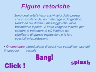 Figure retoriche Sono degli artefici espressivi tipici della poesia che si scostano dal normale registro linguistico. Rendono più diretto il messaggio che vuole trasmettere il poeta. A volte vengono inserite per cercare di trattenere di più il lettore sul significato di queste espressioni e le loro possibili interpretazioni.  Onomatopea : riproduzione di suoni non verbali con uso del linguaggio  verbale Click ! Bang! splash 