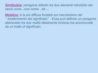 Similitudine : paragone istituito tra due elementi introdotto dai nessi come…così come… tal…. Metafora :  è la più diffusa fondata sul meccanismo del “trasferimento del significato”. Essa può definire un paragone abbreviato tra due realtà idealmente lontane,ma accomunate da un tratto di significato. 