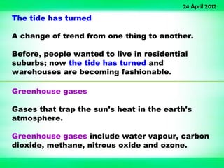 24 April 2012
The tide has turned

A change of trend from one thing to another.

Before, people wanted to live in residential
suburbs; now the tide has turned and
warehouses are becoming fashionable.

Greenhouse gases

Gases that trap the sun’s heat in the earth's
atmosphere.

Greenhouse gases include water vapour, carbon
dioxide, methane, nitrous oxide and ozone.
 