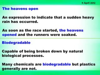 11 April 2012

The heavens open

An expression to indicate that a sudden heavy
rain has occurred.

As soon as the race started, the heavens
opened and the runners were soaked.

Biodegradable

Capable of being broken down by natural
biological processes.

Many chemicals are biodegradable but plastics
generally are not.
 