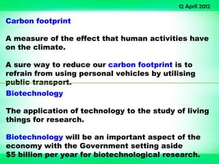 12 April 2012

Carbon footprint

A measure of the effect that human activities have
on the climate.

A sure way to reduce our carbon footprint is to
refrain from using personal vehicles by utilising
public transport.
Biotechnology

The application of technology to the study of living
things for research.

Biotechnology will be an important aspect of the
economy with the Government setting aside
$5 billion per year for biotechnological research.
 