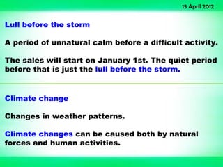 13 April 2012


Lull before the storm

A period of unnatural calm before a difficult activity.

The sales will start on January 1st. The quiet period
before that is just the lull before the storm.


Climate change

Changes in weather patterns.

Climate changes can be caused both by natural
forces and human activities.
 