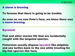 16 April 2012

A storm is brewing

To foresee that there is going to be trouble.

As soon as we saw Pete's face, we knew there was
a storm brewing.


Bycatch

Fish and other marine life that are incidentally
caught with the targeted species.

Fishermen usually dispose bycatch like dolphins
and sea turtles back to the sea while trawling for
big fish species like tuna.
 