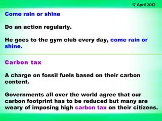 17 April 2012

Come rain or shine

Do an action regularly.

He goes to the gym club every day, come rain or
shine.

Carbon tax

A charge on fossil fuels based on their carbon
content.

Governments all over the world agree that our
carbon footprint has to be reduced but many are
weary of imposing high carbon tax on their citizens.
 