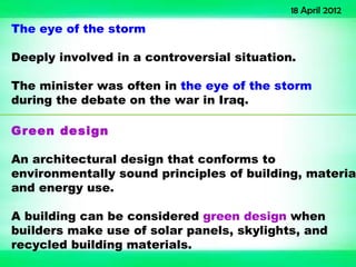 18 April 2012
The eye of the storm

Deeply involved in a controversial situation.

The minister was often in the eye of the storm
during the debate on the war in Iraq.

Green design

An architectural design that conforms to
environmentally sound principles of building, material
and energy use.

A building can be considered green design when
builders make use of solar panels, skylights, and
recycled building materials.
 