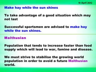 19 April 2012
Make hay while the sun shines

To take advantage of a good situation which may
not last

Successful sportsmen are advised to make hay
while the sun shines.

Malthusian

Population that tends to increase faster than food
supply which will lead to war, famine and disease.

We must strive to stabilise the growing world
population in order to avoid a future Malthusian
world.
 