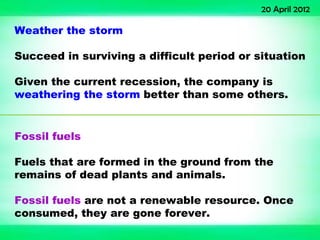 20 April 2012

Weather the storm

Succeed in surviving a difficult period or situation

Given the current recession, the company is
weathering the storm better than some others.


Fossil fuels

Fuels that are formed in the ground from the
remains of dead plants and animals.

Fossil fuels are not a renewable resource. Once
consumed, they are gone forever.
 
