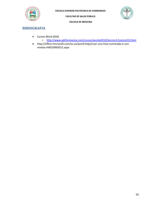 ESCUELA SUPERIOR POLITECNICA DE CHIMBORAZO
FACULTAD DE SALUD PÚBLICA
ESCUELA DE MEDICINA

BIBIOGRAFIA



Cursos Word 2010
o http://www.adrformacion.com/cursos/worda2010/leccion1/tutorial19.html
http://office.microsoft.com/es-es/word-help/crear-una-lista-numerada-o-convinetas-HA010065012.aspx

10

 