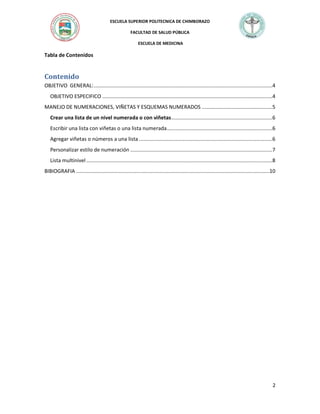 ESCUELA SUPERIOR POLITECNICA DE CHIMBORAZO
FACULTAD DE SALUD PÚBLICA
ESCUELA DE MEDICINA

Tabla de Contenidos

Contenido
OBJETIVO GENERAL: ..........................................................................................................................4
OBJETIVO ESPECIFICO ....................................................................................................................4
MANEJO DE NUMERACIONES, VIÑETAS Y ESQUEMAS NUMERADOS ................................................5
Crear una lista de un nivel numerada o con viñetas .....................................................................6
Escribir una lista con viñetas o una lista numerada ........................................................................6
Agregar viñetas o números a una lista ...........................................................................................6
Personalizar estilo de numeración .................................................................................................7
Lista multinivel ...............................................................................................................................8
BIBIOGRAFIA ....................................................................................................................................10

2

 