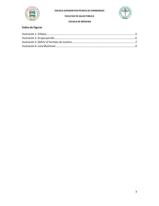 ESCUELA SUPERIOR POLITECNICA DE CHIMBORAZO
FACULTAD DE SALUD PÚBLICA
ESCUELA DE MEDICINA

Índice de Figuras
Ilustración 1. Viñetas ..........................................................................................................................5
Ilustración 2. Grupo parrafo ...............................................................................................................6
Ilustración 3. Definir el formato de numero .......................................................................................7
Ilustración 4. Lista Multinivel .............................................................................................................9

3

 