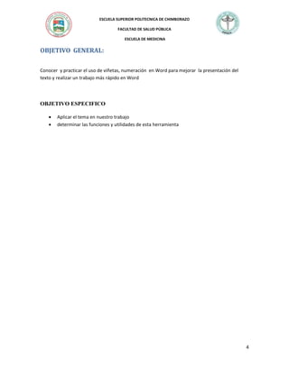 ESCUELA SUPERIOR POLITECNICA DE CHIMBORAZO
FACULTAD DE SALUD PÚBLICA
ESCUELA DE MEDICINA

OBJETIVO GENERAL:
Conocer y practicar el uso de viñetas, numeración en Word para mejorar la presentación del
texto y realizar un trabajo más rápido en Word

OBJETIVO ESPECIFICO



Aplicar el tema en nuestro trabajo
determinar las funciones y utilidades de esta herramienta

4

 