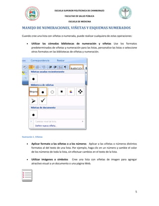 ESCUELA SUPERIOR POLITECNICA DE CHIMBORAZO
FACULTAD DE SALUD PÚBLICA
ESCUELA DE MEDICINA

MANEJO DE NUMERACIONES, VIÑETAS Y ESQUEMAS NUMERADOS
Cuando cree una lista con viñetas o numerada, puede realizar cualquiera de estas operaciones:


Utilizar las cómodas bibliotecas de numeración y viñetas Use los formatos
predeterminados de viñetas y numeración para las listas, personalice las listas o seleccione
otros formatos en las bibliotecas de viñetas y numeración.

Ilustración 1. Viñetas



Aplicar formato a las viñetas o a los números Aplicar a las viñetas o números distintos
formatos al del texto de una lista. Por ejemplo, haga clic en un número y cambie el color
de los números de toda la lista, sin efectuar cambios en el texto de la lista.



Utilizar imágenes o símbolos Cree una lista con viñetas de imagen para agregar
atractivo visual a un documento o una página Web.

5

 