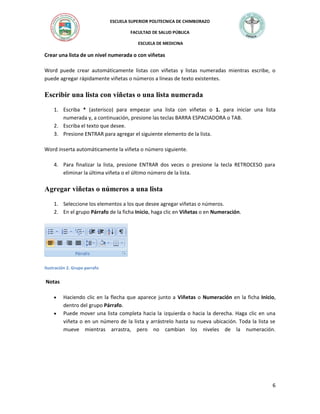 ESCUELA SUPERIOR POLITECNICA DE CHIMBORAZO
FACULTAD DE SALUD PÚBLICA
ESCUELA DE MEDICINA

Crear una lista de un nivel numerada o con viñetas
Word puede crear automáticamente listas con viñetas y listas numeradas mientras escribe, o
puede agregar rápidamente viñetas o números a líneas de texto existentes.

Escribir una lista con viñetas o una lista numerada
1. Escriba * (asterisco) para empezar una lista con viñetas o 1. para iniciar una lista
numerada y, a continuación, presione las teclas BARRA ESPACIADORA o TAB.
2. Escriba el texto que desee.
3. Presione ENTRAR para agregar el siguiente elemento de la lista.
Word inserta automáticamente la viñeta o número siguiente.
4. Para finalizar la lista, presione ENTRAR dos veces o presione la tecla RETROCESO para
eliminar la última viñeta o el último número de la lista.

Agregar viñetas o números a una lista
1. Seleccione los elementos a los que desee agregar viñetas o números.
2. En el grupo Párrafo de la ficha Inicio, haga clic en Viñetas o en Numeración.

Ilustración 2. Grupo parrafo

Notas



Haciendo clic en la flecha que aparece junto a Viñetas o Numeración en la ficha Inicio,
dentro del grupo Párrafo.
Puede mover una lista completa hacia la izquierda o hacia la derecha. Haga clic en una
viñeta o en un número de la lista y arrástrelo hasta su nueva ubicación. Toda la lista se
mueve mientras arrastra, pero no cambian los niveles de la numeración.

6

 