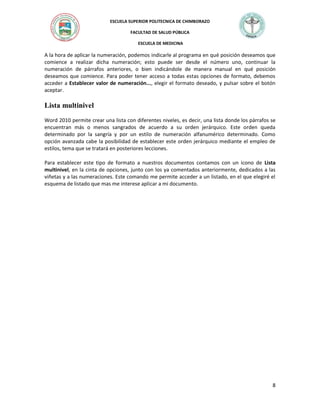 ESCUELA SUPERIOR POLITECNICA DE CHIMBORAZO
FACULTAD DE SALUD PÚBLICA
ESCUELA DE MEDICINA

A la hora de aplicar la numeración, podemos indicarle al programa en qué posición deseamos que
comience a realizar dicha numeración; esto puede ser desde el número uno, continuar la
numeración de párrafos anteriores, o bien indicándole de manera manual en qué posición
deseamos que comience. Para poder tener acceso a todas estas opciones de formato, debemos
acceder a Establecer valor de numeración..., elegir el formato deseado, y pulsar sobre el botón
aceptar.

Lista multinivel
Word 2010 permite crear una lista con diferentes niveles, es decir, una lista donde los párrafos se
encuentran más o menos sangrados de acuerdo a su orden jerárquico. Este orden queda
determinado por la sangría y por un estilo de numeración alfanumérico determinado. Como
opción avanzada cabe la posibilidad de establecer este orden jerárquico mediante el empleo de
estilos, tema que se tratará en posteriores lecciones.
Para establecer este tipo de formato a nuestros documentos contamos con un icono de Lista
multinivel, en la cinta de opciones, junto con los ya comentados anteriormente, dedicados a las
viñetas y a las numeraciones. Este comando me permite acceder a un listado, en el que elegiré el
esquema de listado que mas me interese aplicar a mi documento.

8

 