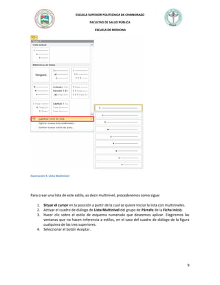 ESCUELA SUPERIOR POLITECNICA DE CHIMBORAZO
FACULTAD DE SALUD PÚBLICA
ESCUELA DE MEDICINA

Ilustración 4. Lista Multinivel

Para crear una lista de este estilo, es decir multinivel, procederemos como sigue:
1. Situar el cursor en la posición a partir de la cual se quiere iniciar la lista con multiniveles.
2. Activar el cuadro de diálogo de Lista Multinivel del grupo de Párrafo de la Ficha Inicio.
3. Hacer clic sobre el estilo de esquema numerado que deseemos aplicar. Elegiremos las
ventanas que no hacen referencia a estilos, en el caso del cuadro de diálogo de la figura
cualquiera de las tres superiores.
4. Seleccionar el botón Aceptar.

9

 