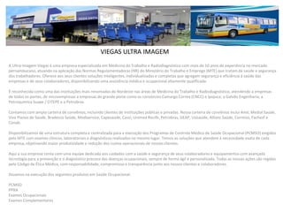 VIEGAS ULTRA IMAGEM
A Ultra-Imagem Viegas é uma empresa especializada em Medicina do Trabalho e Radiodiagnóstico com mais de 10 anos de experiência no mercado
pernambucano, atuando na aplicação das Normas Regulamentadoras (NR) do Ministério do Trabalho e Emprego (MTE) que tratam da saúde e segurança
dos trabalhadores. Oferece aos seus clientes soluções inteligentes, individualizadas e completas que agregam segurança e eficiência à saúde das
empresas e de seus colaboradores, disponibilizando uma assistência médica e ocupacional altamente qualificada.
É reconhecida como uma das instituições mais renomadas do Nordeste nas áreas de Medicina do Trabalho e Radiodiagnóstico, atendendo a empresas
de todos os portes, de microempresas a empresas de grande porte como os consórcios Camargo Correa (CNCC) e Ipojuca; a Galvão Engenharia; a
Petroquímica Suape / CITEPE e a Petrobras.
Contamos com ampla carteira de convênios, incluindo clientes de instituições públicas e privadas. Nossa carteira de convênios inclui Amil, Medial Saúde,
Viva Planos de Saúde, Bradesco Saúde, Mediservice, Capesaúde, Cassi, Unimed Recife, Petrobras, GEAP, Usisaúde, Allianz Saúde, Correios, Fachesf e
Conab.
Disponibilizamos de uma estrutura completa e centralizada para a execução dos Programas de Controle Médico de Saúde Ocupacional (PCMSO) exigidos
pelo MTE com exames clínicos, laboratoriais e diagnósticos realizados no mesmo lugar. Temos as soluções que atendem à necessidade exata de cada
empresa, objetivando maior produtividade e redução dos custos operacionais de nossos clientes.
Aqui a sua empresa conta com uma equipe dedicada aos cuidados com a saúde e segurança de seus colaboradores e equipamentos com avançada
tecnologia para a prevenção e o diagnóstico precoce das doenças ocupacionais, sempre de forma ágil e personalizada. Todas as nossas ações são regidas
pelo Código de Ética Médica, com responsabilidade, compromisso e transparência junto aos nossos clientes e colaboradores.
Atuamos na execução dos seguintes produtos em Saúde Ocupacional:
PCMSO
PPRA
Exames Ocupacionais
Exames Complementares
 