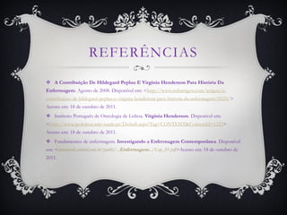 REFERÊNCIAS
 A Contribuição De Hildegard Peplau E Virginia Henderson Para História Da
Enfermagem. Agosto de 2008. Disponível em: <http://www.webartigos.com/artigos/a-
contribuicao-de-hildegard-peplau-e-virginia-henderson-para-historia-da-enfermagem/8325/>
Acesso em: 18 de outubro de 2011.
 Instituto Português de Oncologia de Lisboa. Virginia Henderson. Disponível em:
<http://www.ipolisboa.min-saude.pt/Default.aspx?Tag=CONTENT&ContentId=1225>
Acesso em: 18 de outubro de 2011.
 Fundamentos de enfermagem. Investigando a Enfermagem Contemporânea. Disponível
em: <downloads.artmed.com.br/public/...Enfermagem.../Cap_01.pdf>Acesso em: 18 de outubro de
2011.
 