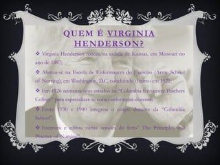 Q U E M É V I RG I N I A
                 HENDERSON?
 Virginia Henderson nasceu na cidade de Kansas, em Missouri no
ano de 1887;
 Alistou-se na Escola de Enfermagem do Exército (Army School
of Nursing), em Washington, D.C, concluindo o curso em 1921;
 Em 1926 reiniciou seus estudos na “Columbia University Teachers
College” para especializar-se como enfermeira docente;
 Entre 1930 e 1940 integrou o corpo docente da “Columbia
School”;
 Escreveu e editou várias versões do livro” The Principles and
Practice of Nursing”.
 