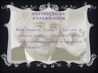 DEFINIÇÃO DE
              ENFERMAGEM

Para Henderson, “a pessoa é a figura central dos
  cuidados de enfermagem e o enfermeiro deve ajudá-la a
  tornar-se independente na satisfação das suas necessidades
  o mais cedo possível”.
 