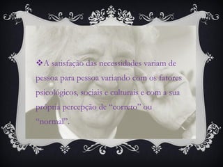 A satisfação das necessidades variam de
pessoa para pessoa variando com os fatores
psicológicos, sociais e culturais e com a sua
própria percepção de “correto” ou
“normal”.
 