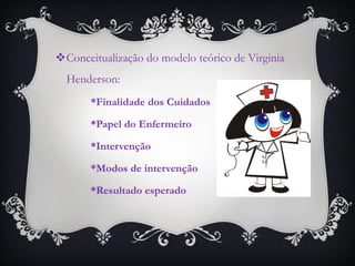 Conceitualização do modelo teórico de Virginia Henderson: 
*Finalidade dos Cuidados 
*Papel do Enfermeiro 
*Intervenção 
*Modos de intervenção 
*Resultado esperado  