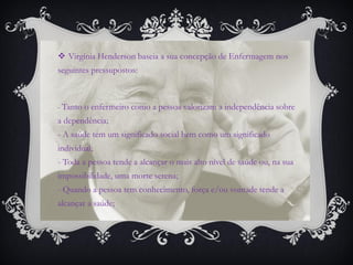 Virgínia Henderson baseia a sua concepção de Enfermagem nos seguintes pressupostos: 
- Tanto o enfermeiro como a pessoa valorizam a independência sobre a dependência; - A saúde tem um significado social bem como um significado individual; - Toda a pessoa tende a alcançar o mais alto nível de saúde ou, na sua impossibilidade, uma morte serena; - Quando a pessoa tem conhecimento, força e/ou vontade tende a alcançar a saúde;  