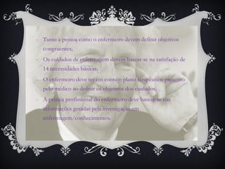 -Tanto a pessoa como o enfermeiro devem definir objetivos congruentes; 
-Os cuidados de enfermagem devem basear-se na satisfação de 14 necessidades básicas; 
-O enfermeiro deve ter em conta o plano terapêutico prescrito pelo médico ao definir os objetivos dos cuidados; 
-A prática profissional do enfermeiro deve basear-se nas informações geradas pela investigação em enfermagem/conhecimentos.  