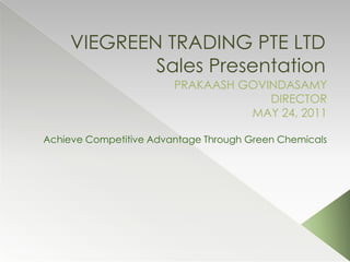 VIEGREEN TRADING PTE LTD Sales Presentation PRAKAASH GOVINDASAMY DIRECTOR MAY 24, 2011 Achieve Competitive Advantage Through Green Chemicals 