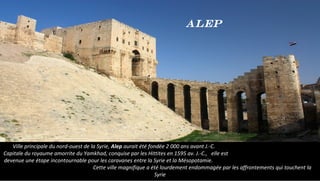 Ville principale du nord-ouest de la Syrie, Alep aurait été fondée 2 000 ans avant J.-C.
Capitale du royaume amorrite du Yamkhad, conquise par les Hittites en 1595 av. J.-C., elle est
devenue une étape incontournable pour les caravanes entre la Syrie et la Mésopotamie.
Cette ville magnifique a été lourdement endommagée par les affrontements qui touchent la
Syrie
Alep
 