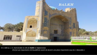 En 1 600 av. J.-C. était fondée la ville de Balkh en Afghanistan.
Elle fut une importante cité bouddhiste avant de devenir une place importante sous les « Abassides »
Balkh
 