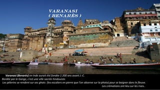 Varanasi (Benarès) en Inde aurait été fondée 1 200 ans avant J.-C.
Bordée par le Gange, c'est une ville sacrée hindouiste.
Les pèlerins se rendent sur ses ghats (les escaliers en pierre que l'on observe sur la photo) pour se baigner dans le fleuve.
Les crémations ont lieu sur les rives..
Varanasi
( Benarès )
 
