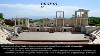 La fondation de la ville de Plovdiv en Bulgarie, remonte à la période des Thraces, soit au XIIe siècle avant J.C.
Plovdiv est une des plus anciennes villes d'Europe encore habitée.
A travers l'histoire, elle connut différentes appellations : du "village de Nebettépé" à la préhistoire, à "Trimontium" sous
l’empire romain, en passant par "Eymolpia" durant la Grèce Antique et "Philipopolis" sous le règne de Philippe de Macédoine
Plovdi
v
 
