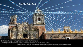 Cholula au Mexique est la plus ancienne cité des Amériques .
Elle fut fondée deux siècles avant J.-C alors que Mexico ne l'a été qu'en 1325
Elle est située à plus de 2 000 mètres d'altitude, au pied d'un volcan toujours en activité
Cholula
 
